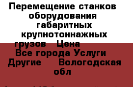 Перемещение станков, оборудования, габаритных крупнотоннажных грузов › Цена ­ 7 000 - Все города Услуги » Другие   . Вологодская обл.